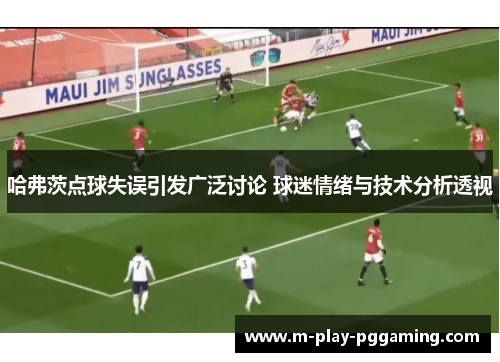 哈弗茨点球失误引发广泛讨论 球迷情绪与技术分析透视