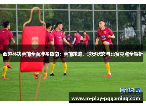 西超杯决赛前全面准备指南：赛前策略、球员状态与比赛亮点全解析
