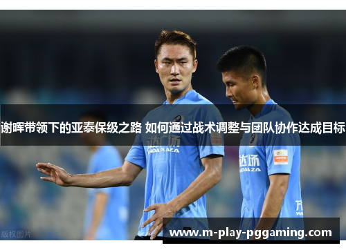 谢晖带领下的亚泰保级之路 如何通过战术调整与团队协作达成目标