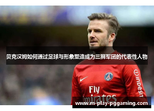 贝克汉姆如何通过足球与形象塑造成为三狮军团的代表性人物