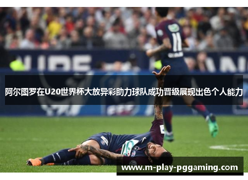 阿尔图罗在U20世界杯大放异彩助力球队成功晋级展现出色个人能力