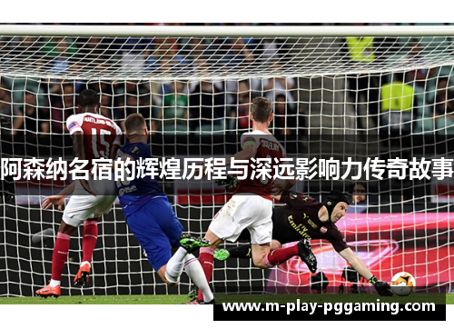 阿森纳名宿的辉煌历程与深远影响力传奇故事