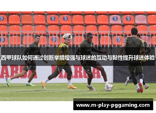 西甲球队如何通过创新举措增强与球迷的互动与黏性提升球迷体验 西甲球队如何通过创新举措增强与球迷的互动与黏性提升球迷体验