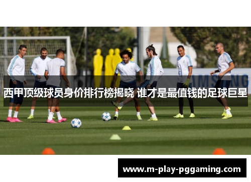 西甲顶级球员身价排行榜揭晓 谁才是最值钱的足球巨星