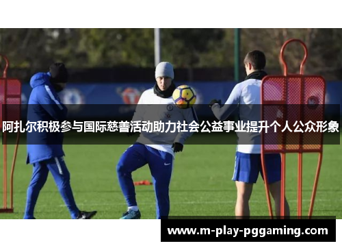 阿扎尔积极参与国际慈善活动助力社会公益事业提升个人公众形象