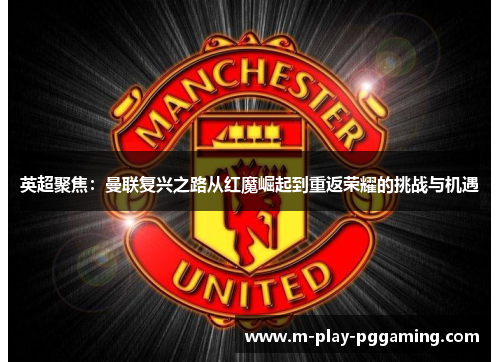 英超聚焦:曼联复兴之路从红魔崛起到重返荣耀的挑战与机遇 英超聚焦:曼联复兴之路从红魔崛起到重返荣耀的挑战与机遇