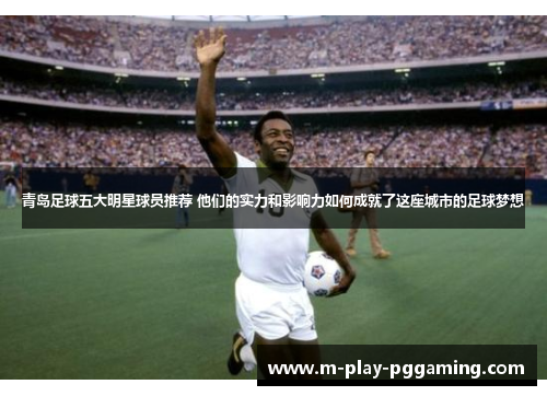 青岛足球五大明星球员推荐 他们的实力和影响力如何成就了这座城市的足球梦想