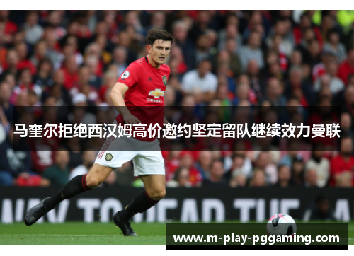 马奎尔拒绝西汉姆高价邀约坚定留队继续效力曼联