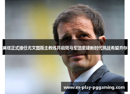 莫塔正式接任尤文图斯主教练开启斑马军团重建新时代挑战希望并存 莫塔正式接任尤文图斯主教练开启斑马军团重建新时代挑战希望并存