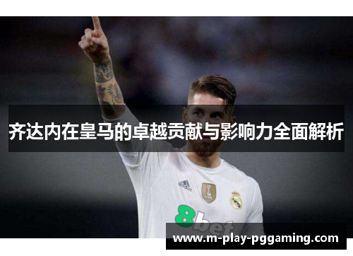 齐达内在皇马的卓越贡献与影响力全面解析 齐达内在皇马的卓越贡献与影响力全面解析