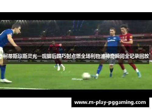 柯蒂斯琼斯灵光一现脚后跟巧射点燃全场利物浦神奇瞬间全记录回放