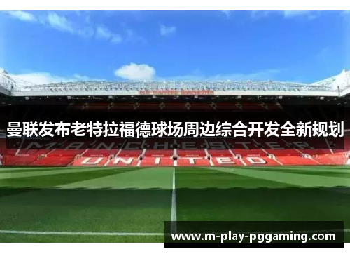 曼联发布老特拉福德球场周边综合开发全新规划 曼联发布老特拉福德球场周边综合开发全新规划