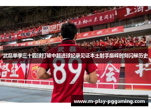 武磊单季三十四球打破中超进球纪录见证本土射手巅峰时刻闪耀历史