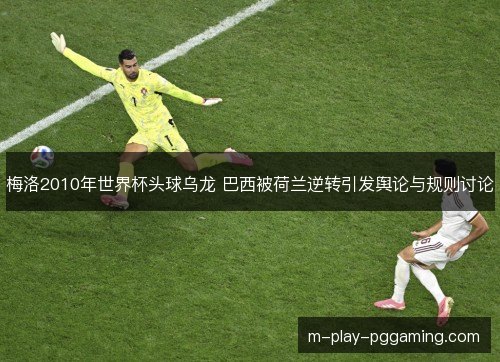 梅洛2010年世界杯头球乌龙 巴西被荷兰逆转引发舆论与规则讨论